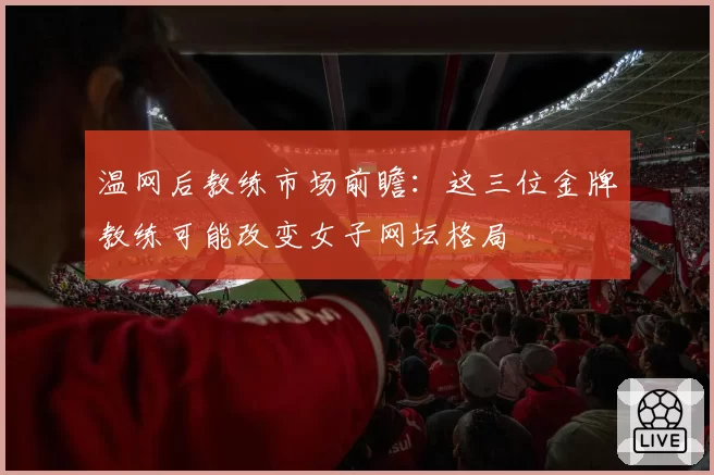 温网后教练市场前瞻：这三位金牌教练可能改变女子网坛格局