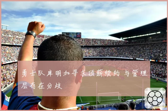 勇士队库明加寻求顶薪续约 与管理层存在分歧