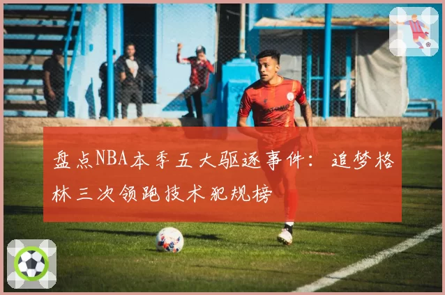 盘点NBA本季五大驱逐事件：追梦格林三次领跑技术犯规榜
