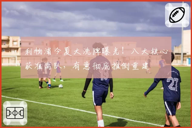 利物浦今夏大洗牌曝光！八大核心获准离队，有意彻底推倒重建