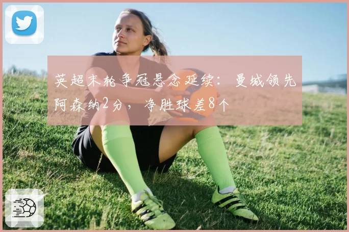 英超末轮争冠悬念延续：曼城领先阿森纳2分，净胜球差8个