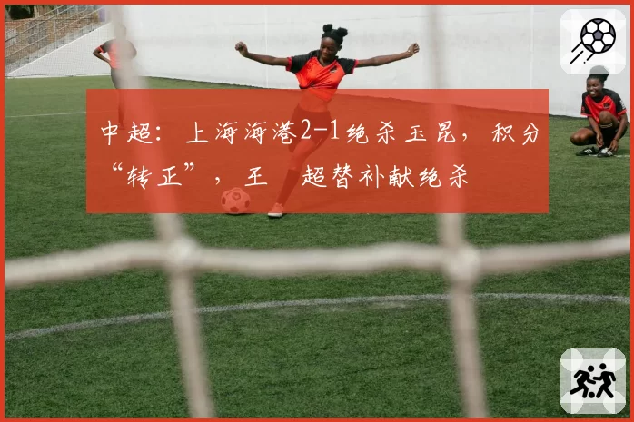 中超：上海海港2-1绝杀玉昆，积分“转正”，王燊超替补献绝杀