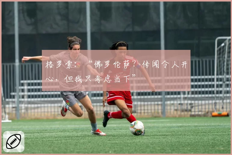 格罗索：“佛罗伦萨？传闻令人开心，但我只考虑当下”