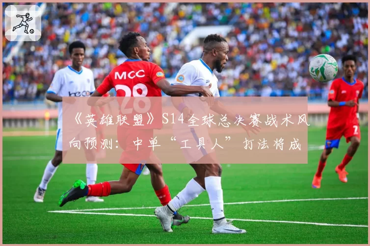 《英雄联盟》S14全球总决赛战术风向预测：中单“工具人”打法将成版本答案？