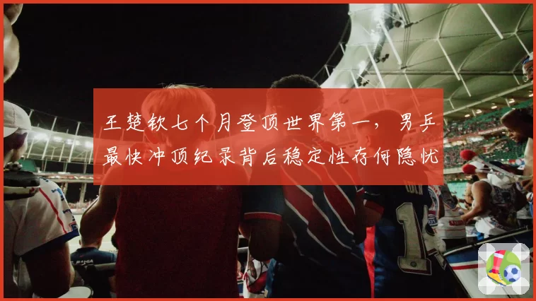 王楚钦七个月登顶世界第一,男乒最快冲顶纪录背后稳定性存何隐忧?
